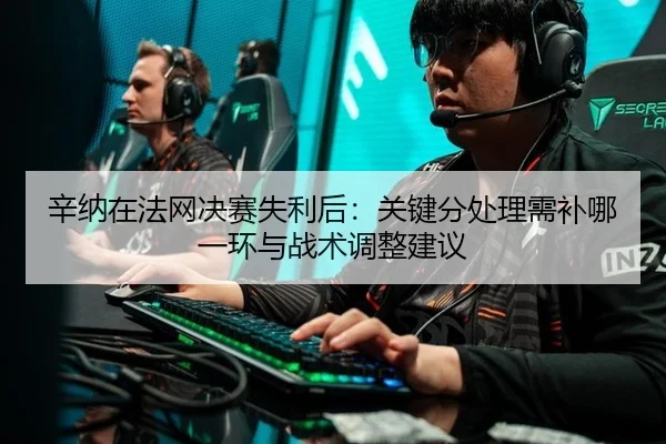 辛纳在法网决赛失利后：关键分处理需补哪一环与战术调整建议